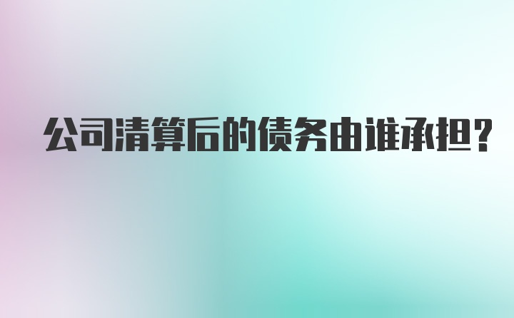 公司清算后的债务由谁承担？