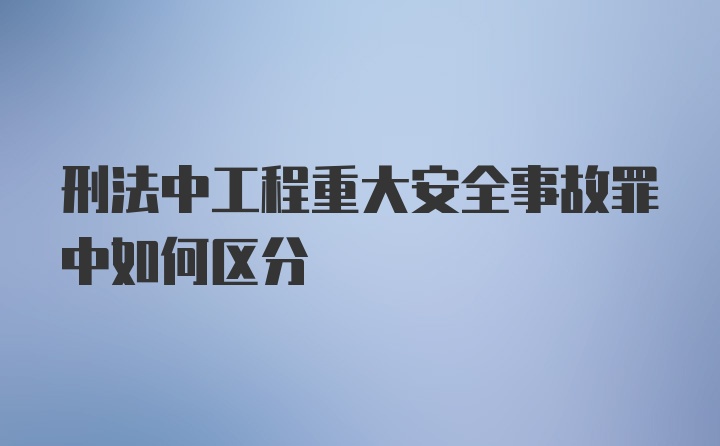 刑法中工程重大安全事故罪中如何区分