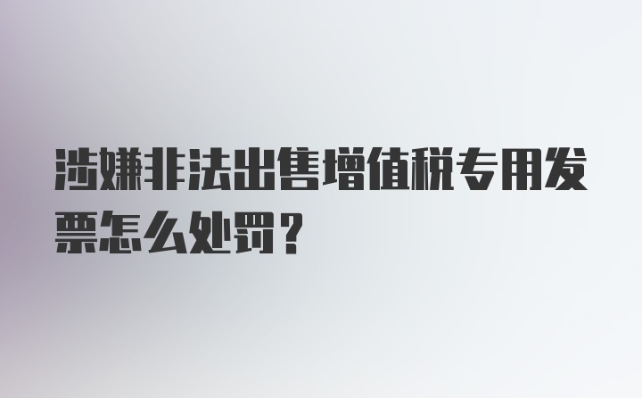 涉嫌非法出售增值税专用发票怎么处罚？