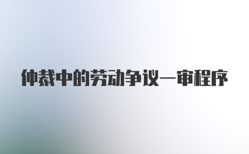 仲裁中的劳动争议一审程序