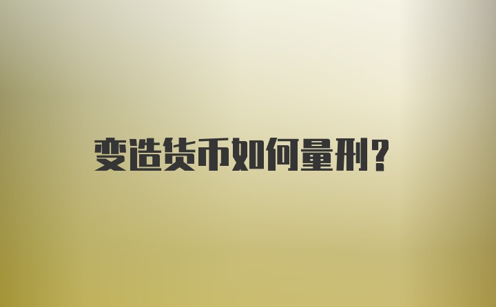 变造货币如何量刑？