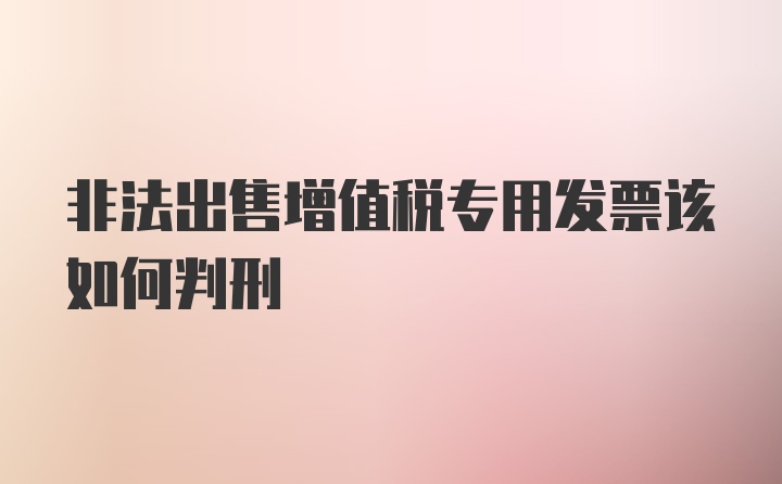 非法出售增值税专用发票该如何判刑