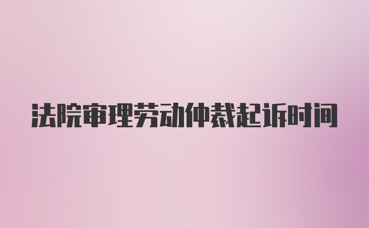 法院审理劳动仲裁起诉时间