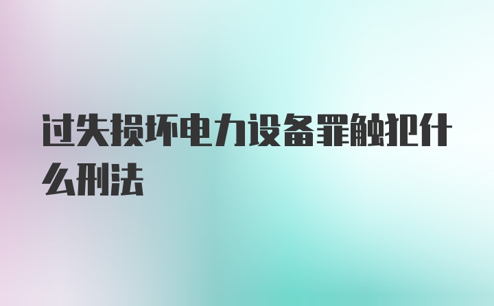 过失损坏电力设备罪触犯什么刑法