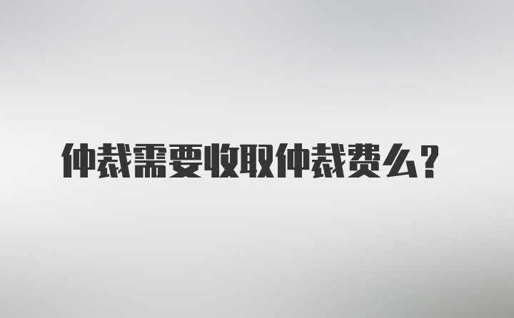 仲裁需要收取仲裁费么？