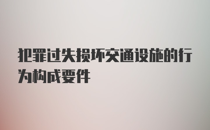 犯罪过失损坏交通设施的行为构成要件