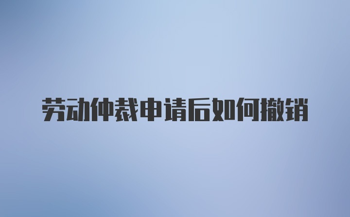 劳动仲裁申请后如何撤销