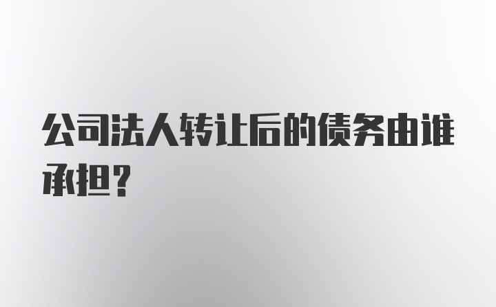 公司法人转让后的债务由谁承担？