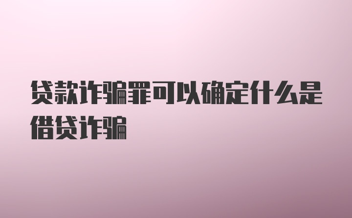 贷款诈骗罪可以确定什么是借贷诈骗