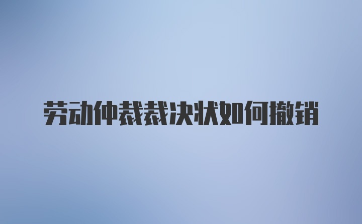 劳动仲裁裁决状如何撤销