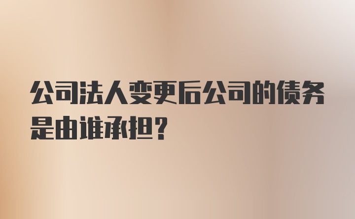 公司法人变更后公司的债务是由谁承担？