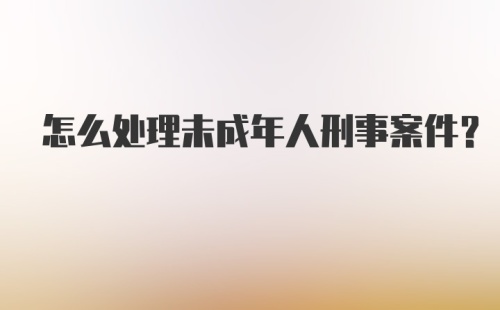 怎么处理未成年人刑事案件？