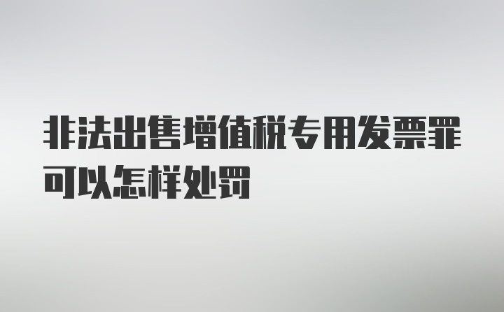 非法出售增值税专用发票罪可以怎样处罚