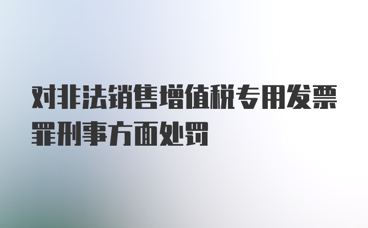 对非法销售增值税专用发票罪刑事方面处罚