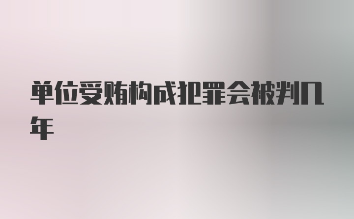 单位受贿构成犯罪会被判几年