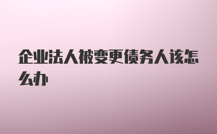 企业法人被变更债务人该怎么办