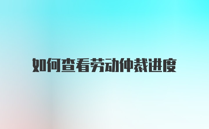 如何查看劳动仲裁进度