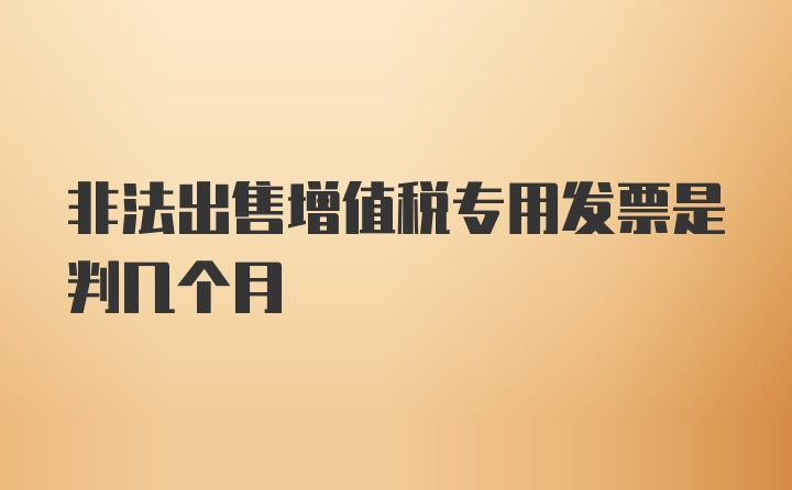 非法出售增值税专用发票是判几个月