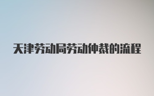 天津劳动局劳动仲裁的流程