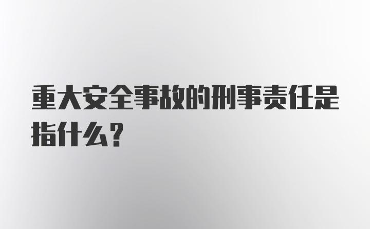 重大安全事故的刑事责任是指什么？