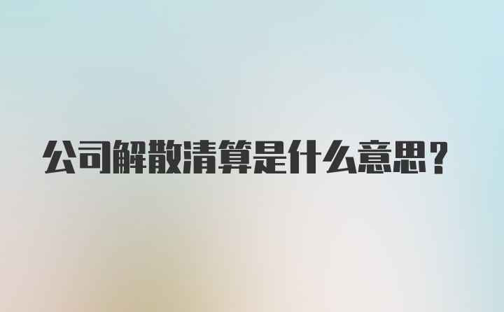 公司解散清算是什么意思？