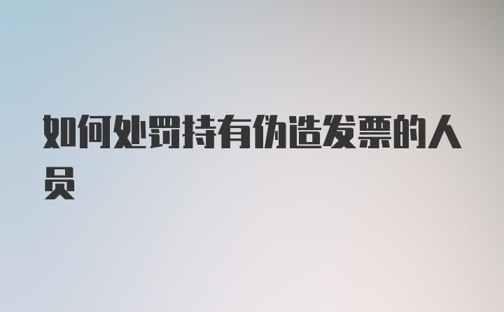 如何处罚持有伪造发票的人员