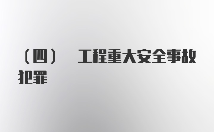 (四) 工程重大安全事故犯罪