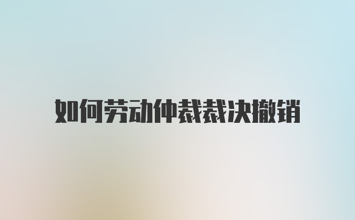 如何劳动仲裁裁决撤销