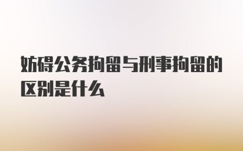 妨碍公务拘留与刑事拘留的区别是什么