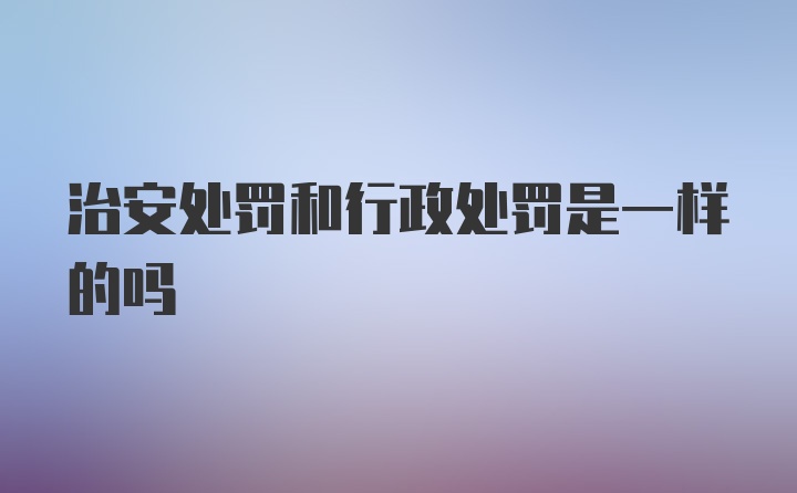 治安处罚和行政处罚是一样的吗