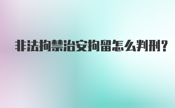 非法拘禁治安拘留怎么判刑？