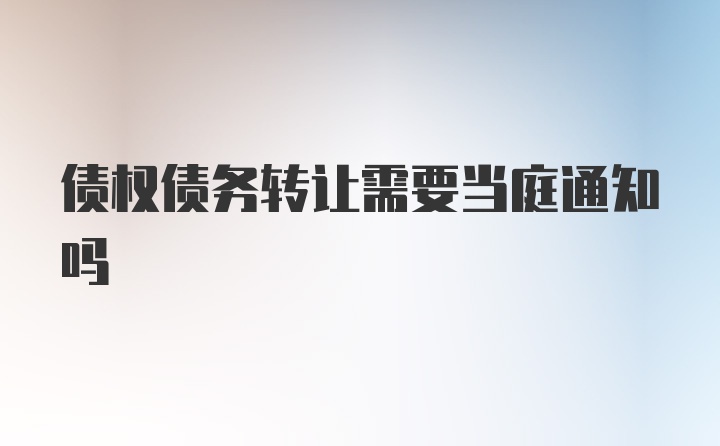 债权债务转让需要当庭通知吗