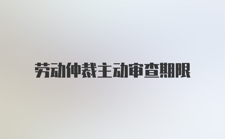 劳动仲裁主动审查期限