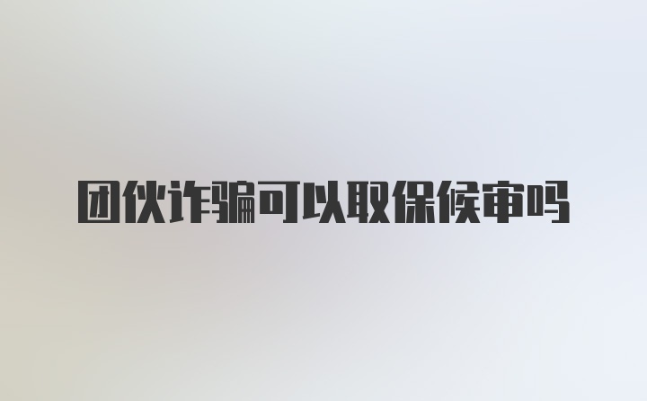 团伙诈骗可以取保候审吗