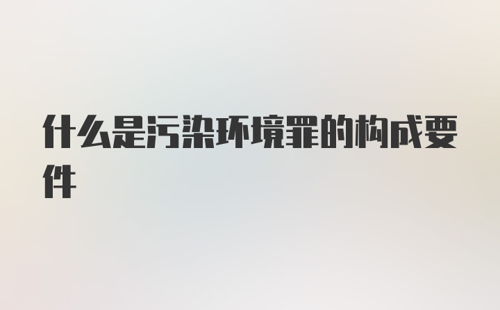 什么是污染环境罪的构成要件