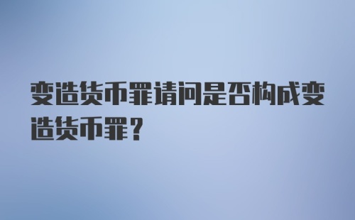 变造货币罪请问是否构成变造货币罪？