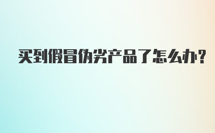 买到假冒伪劣产品了怎么办？