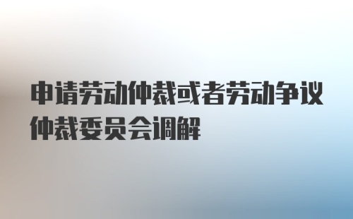 申请劳动仲裁或者劳动争议仲裁委员会调解