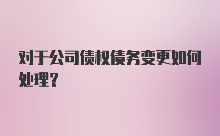 对于公司债权债务变更如何处理？