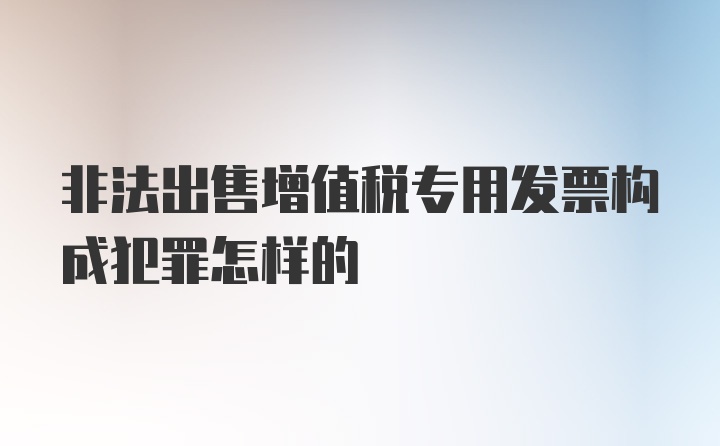 非法出售增值税专用发票构成犯罪怎样的