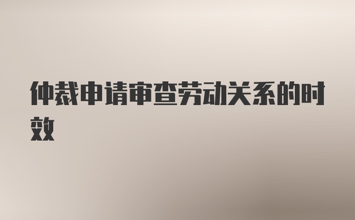 仲裁申请审查劳动关系的时效