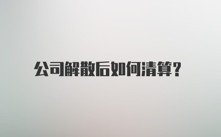 公司解散后如何清算？