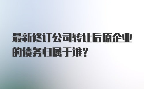 最新修订公司转让后原企业的债务归属于谁？