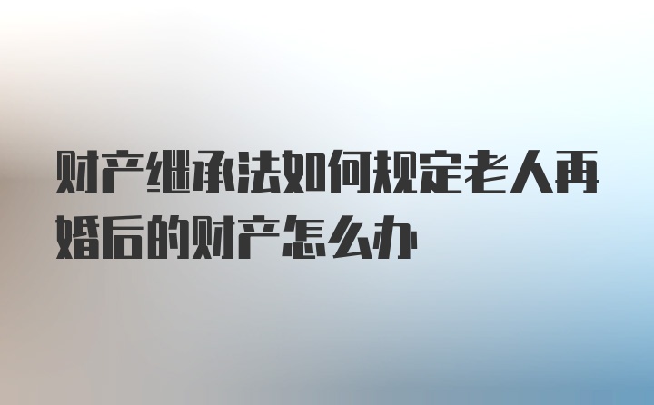 财产继承法如何规定老人再婚后的财产怎么办