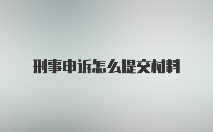 刑事申诉怎么提交材料