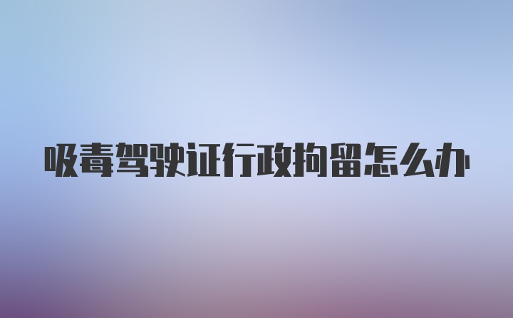 吸毒驾驶证行政拘留怎么办