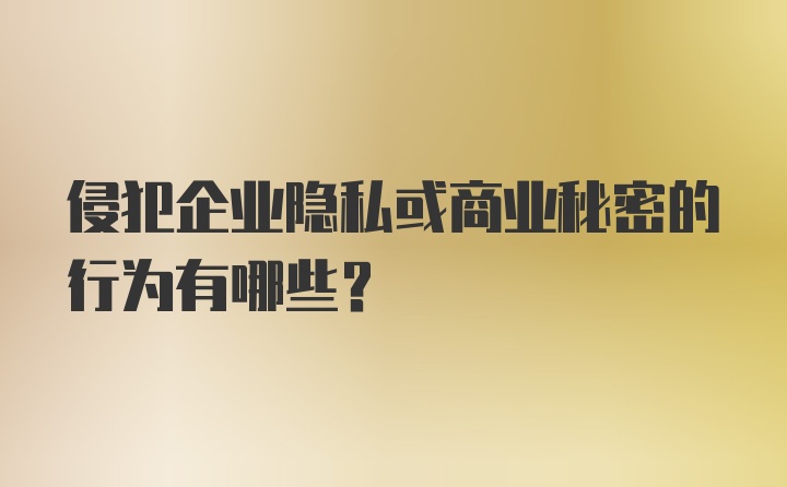 侵犯企业隐私或商业秘密的行为有哪些？