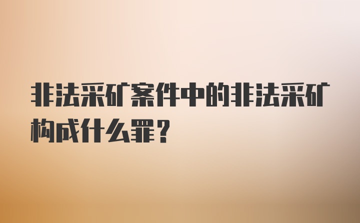 非法采矿案件中的非法采矿构成什么罪？