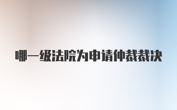 哪一级法院为申请仲裁裁决