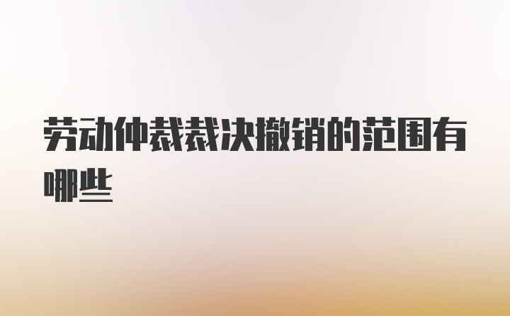 劳动仲裁裁决撤销的范围有哪些